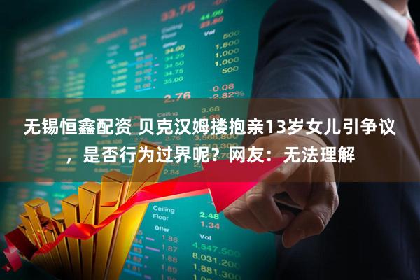 无锡恒鑫配资 贝克汉姆搂抱亲13岁女儿引争议，是否行为过界呢？网友：无法理解