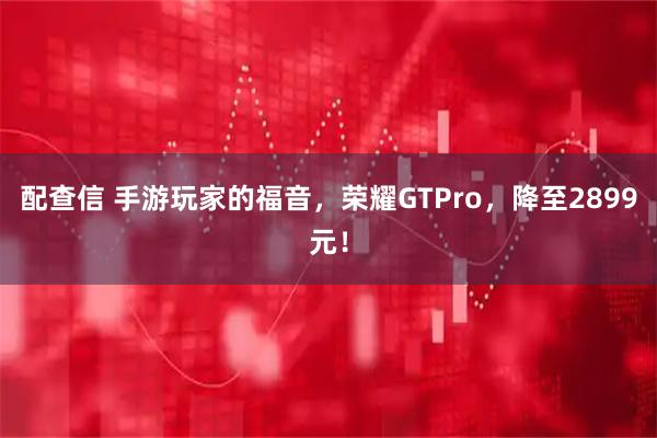 配查信 手游玩家的福音，荣耀GTPro，降至2899元！
