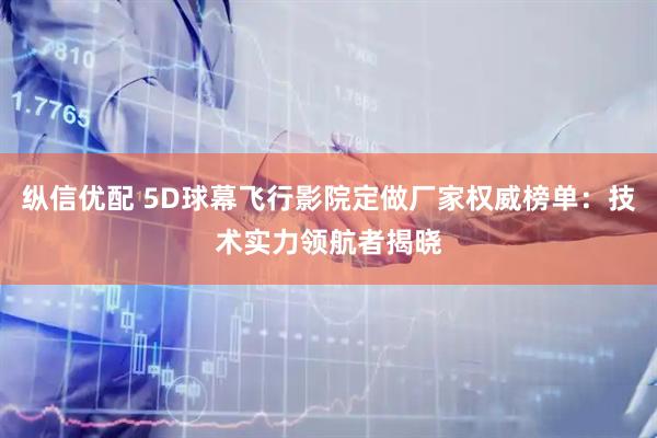 纵信优配 5D球幕飞行影院定做厂家权威榜单：技术实力领航者揭晓