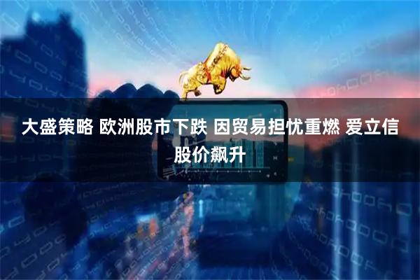 大盛策略 欧洲股市下跌 因贸易担忧重燃 爱立信股价飙升