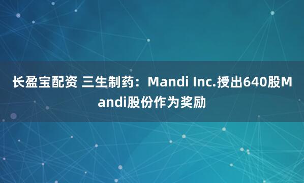 长盈宝配资 三生制药：Mandi Inc.授出640股Mandi股份作为奖励