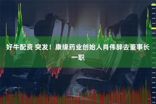 好牛配资 突发！康缘药业创始人肖伟辞去董事长一职