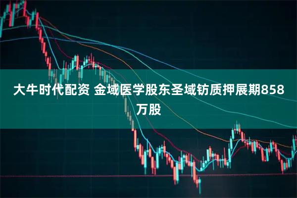 大牛时代配资 金域医学股东圣域钫质押展期858万股