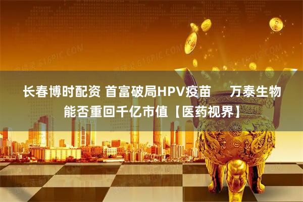 长春博时配资 首富破局HPV疫苗     万泰生物能否重回千亿市值【医药视界】
