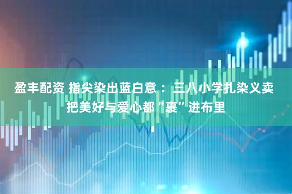 盈丰配资 指尖染出蓝白意 ：三八小学扎染义卖 把美好与爱心都“裹”进布里