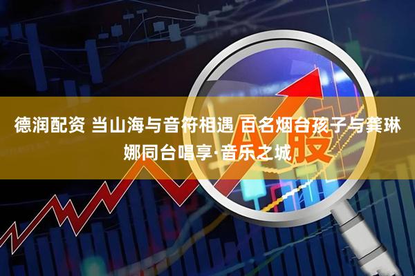 德润配资 当山海与音符相遇 百名烟台孩子与龚琳娜同台唱享·音乐之城