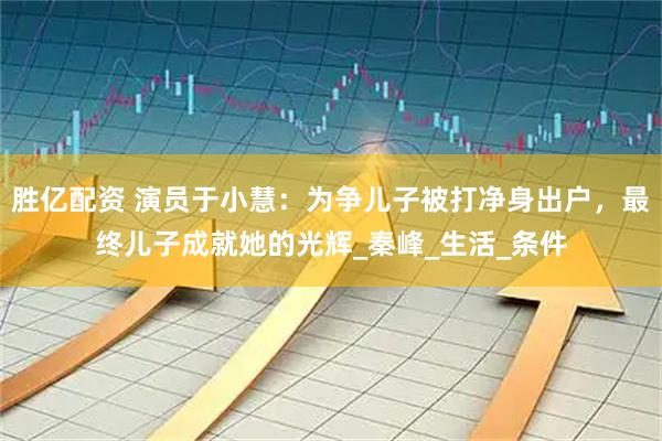 胜亿配资 演员于小慧：为争儿子被打净身出户，最终儿子成就她的光辉_秦峰_生活_条件