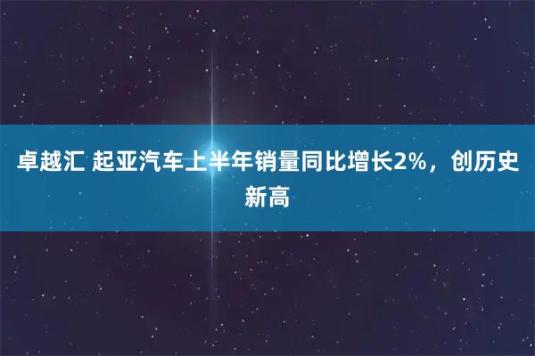 卓越汇 起亚汽车上半年销量同比增长2%，创历史新高