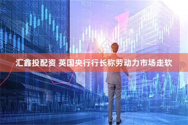 汇鑫投配资 英国央行行长称劳动力市场走软