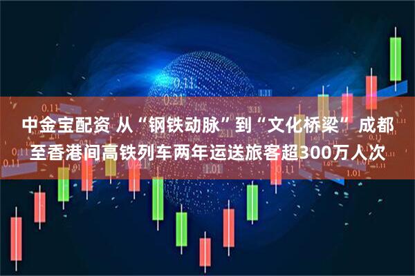中金宝配资 从“钢铁动脉”到“文化桥梁” 成都至香港间高铁列车两年运送旅客超300万人次