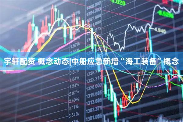 宇轩配资 概念动态|中船应急新增“海工装备”概念