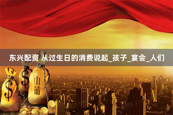 东兴配资 从过生日的消费说起_孩子_宴会_人们