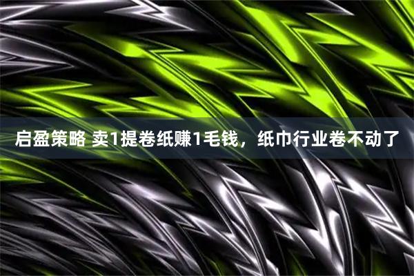 启盈策略 卖1提卷纸赚1毛钱，纸巾行业卷不动了
