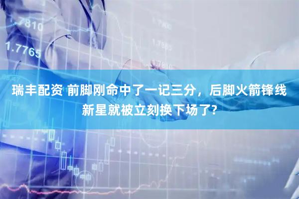 瑞丰配资 前脚刚命中了一记三分，后脚火箭锋线新星就被立刻换下场了?