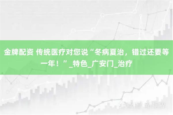 金牌配资 传统医疗对您说“冬病夏治，错过还要等一年！”_特色_广安门_治疗