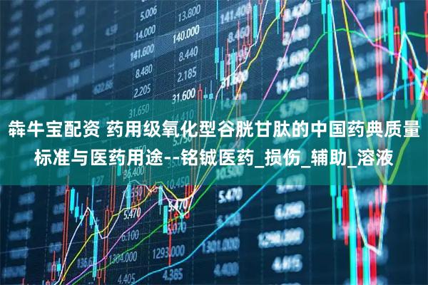 犇牛宝配资 药用级氧化型谷胱甘肽的中国药典质量标准与医药用途--铭铖医药_损伤_辅助_溶液