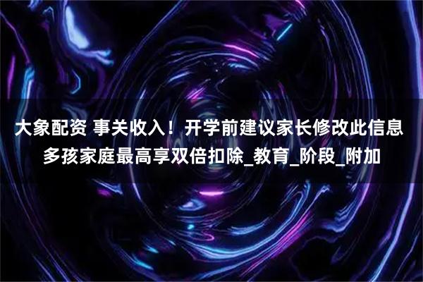 大象配资 事关收入！开学前建议家长修改此信息 多孩家庭最高享双倍扣除_教育_阶段_附加