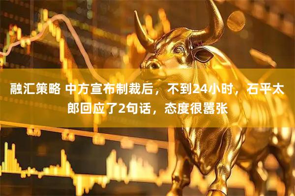 融汇策略 中方宣布制裁后，不到24小时，石平太郎回应了2句话，态度很嚣张