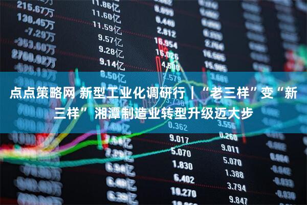 点点策略网 新型工业化调研行｜“老三样”变“新三样” 湘潭制造业转型升级迈大步