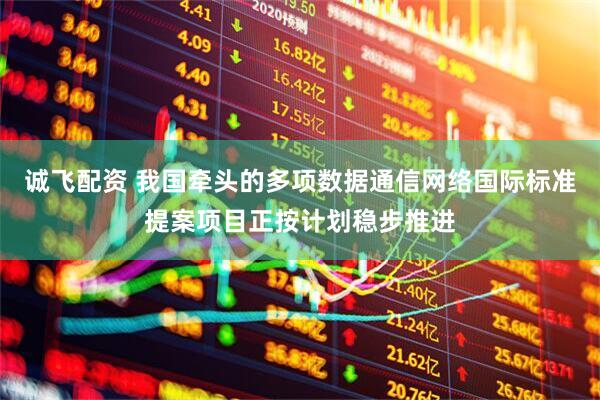 诚飞配资 我国牵头的多项数据通信网络国际标准提案项目正按计划稳步推进