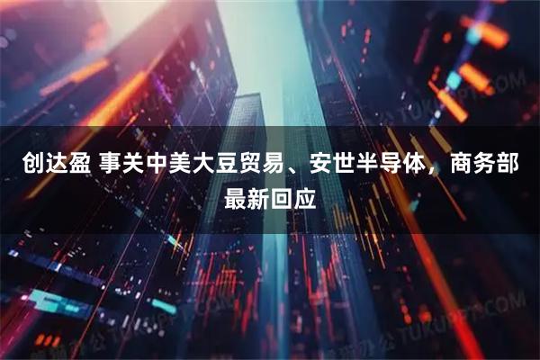 创达盈 事关中美大豆贸易、安世半导体，商务部最新回应