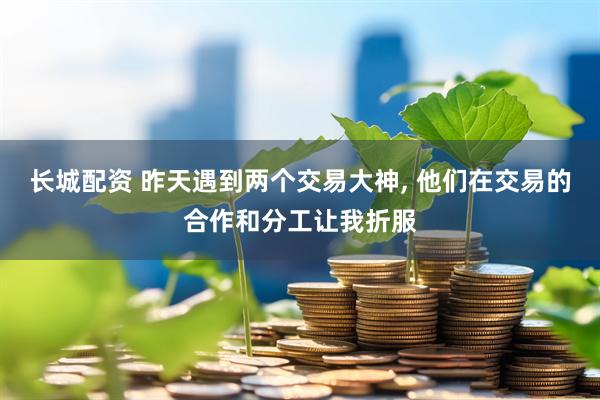 长城配资 昨天遇到两个交易大神, 他们在交易的合作和分工让我折服